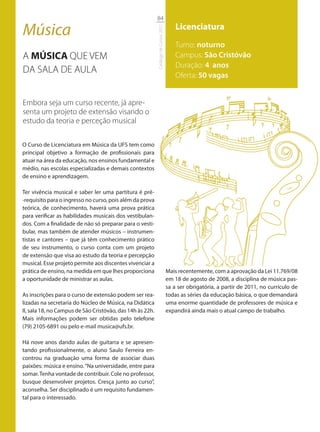 84

Música                                                                                   Licenciatura




                                                           Catálogo de Cursos 2012
                                                                                         Turno: noturno
A MÚSICA QUE VEM                                                                         Campus: São Cristóvão
                                                                                         Duração: 4 anos
DA SALA DE AULA
                                                                                         Oferta: 50 vagas


Embora seja um curso recente, já apre-
senta um projeto de extensão visando o
estudo da teoria e perceção musical

O Curso de Licenciatura em Música da UFS tem como
principal objetivo a formação de profissionais para
atuar na área da educação, nos ensinos fundamental e
médio, nas escolas especializadas e demais contextos
de ensino e aprendizagem.

Ter vivência musical e saber ler uma partitura é pré-
-requisito para o ingresso no curso, pois além da prova
teórica, de conhecimento, haverá uma prova prática
para verificar as habilidades musicais dos vestibulan-
dos. Com a finalidade de não só preparar para o vesti-
bular, mas também de atender músicos – instrumen-
tistas e cantores – que já têm conhecimento prático
de seu instrumento, o curso conta com um projeto
de extensão que visa ao estudo da teoria e percepção
musical. Esse projeto permite aos discentes vivenciar a
prática de ensino, na medida em que lhes proporciona                                 Mais recentemente, com a aprovação da Lei 11.769/08
a oportunidade de ministrar as aulas.                                                em 18 de agosto de 2008, a disciplina de música pas-
                                                                                     sa a ser obrigatória, a partir de 2011, no currículo de
As inscrições para o curso de extensão podem ser rea-                                todas as séries da educação básica, o que demandará
lizadas na secretaria do Núcleo de Música, na Didática                               uma enorme quantidade de professores de música e
II, sala 18, no Campus de São Cristóvão, das 14h às 22h.                             expandirá ainda mais o atual campo de trabalho.
Mais informações podem ser obtidas pelo telefone
(79) 2105-6891 ou pelo e-mail musica@ufs.br.

Há nove anos dando aulas de guitarra e se apresen-
tando profissionalmente, o aluno Saulo Ferreira en-
controu na graduação uma forma de associar duas
paixões: música e ensino. “Na universidade, entre para
somar. Tenha vontade de contribuir. Cole no professor,
busque desenvolver projetos. Cresça junto ao curso”,
aconselha. Ser disciplinado é um requisito fundamen-
tal para o interessado.
 