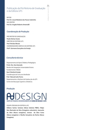 86
Publicação da Pró-Reitoria de Graduação




                                                            Catálogo de Cursos 2012
e da Editora UFS

REITOR
Prof. Dr. Josué Modesto dos Passos Subrinho
VICE-REITOR
Prof. Dr. Angelo Roberto Antoniolli



Coordenação de Produção

PRÓ-REITOR DE GRADUAÇÃO
Paulo Heimar Souto
DIRETOR DA EDITORA UFS
Prof. Péricles Morais
COORDENADORA GRÁFICA DA EDITORA UFS
Profª. Germana Gonçalves de Araújo




Consultoria técnica

Departamento de Apoio Didático-Pedagógico
Profa. Dra. Ana Azevedo
Núcleo de Integração Universidade-Ensino
Fundamental e Médio
Gerri Sherlock Araújo
Coordenação de Concurso Vestibular
Prof. Manuel Leite Torres
Departamentos e Núcleos de Gradua ção da UFS
Centro de Educação Superior a Distância



Produção




EQUIPE PDESIGN DA EDITOR A UFS
Débora Santos Santana (Aluna bolsista PIBIX), Felipe
Reis Machado da Silva (Estagiário voluntário), Jeancarlo
da Silva (Aluno estagiário), Jomara        da Silva Costa
(Aluna estagiária) e Marília Gonçalves da Rocha (Aluna
Estagiária)
 