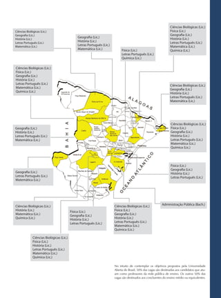 Ciências Biológicas (Lic.)
Ciências Biológicas (Lic.)                                                                                          Física (Lic.)
Geografia (Lic.)                                                                                                    Geografia (Lic.)
                                                Geografia (Lic.)                                                    História (Lic.)
História (Lic.)
Letras Português (Lic.)
                                                História (Lic.)                                                     Letras Português (Lic.)
Matemática (Lic.)                               Letras Português (Lic.)                                             Matemática (Lic.)
                                                Matemática (Lic.)              Física (Lic.)                        Química (Lic.)
                                                                               Letras Português (Lic.)
                                                                               Química (Lic.)

Ciências Biológicas (Lic.)
Física (Lic.)
Geografia (Lic.)
História (Lic.)
Letras Português (Lic.)                                                                                             Ciências Biológicas (Lic.)
Matemática (Lic.)                                                                                                   Geografia (Lic.)
Química (Lic.)                                                                                                      História (Lic.)
                                                                                                                    Letras Português (Lic.)
                                                                                                                    Matemática (Lic.)




                                                                                                                     Ciências Biológicas (Lic.)
Geografia (Lic.)                                                                                                     Física (Lic.)
História (Lic.)                                                                                                      Geografia (Lic.)
Letras Português (Lic.)                                                                                              História (Lic.)
Matemática (Lic.)                                                                                                    Letras Português (Lic.)
                                                                                                                     Matemática (Lic.)
                                                                                                                     Química (Lic.)




                                                                                                                     Física (Lic.)
                                                                                                                     Geografia (Lic.)
Geografia (Lic.)                                                                                                     História (Lic.)
Letras Português (Lic.)                                                                                              Letras Português (Lic.)
Matemática (Lic.)




                                                                          Ciências Biológicas (Lic.)          Administração Pública (Bach.)
Ciências Biológicas (Lic.)
História (Lic.)                            Física (Lic.)                  Física (Lic.)
Matemática (Lic.)                          Geografia (Lic.)               Geografia (Lic.)
Química (Lic.)                             História (Lic.)                História (Lic.)
                                           Letras Português (Lic.)        Letras Português (Lic.)
                                                                          Matemática (Lic.)
                                                                          Química (Lic.)

              Ciências Biológicas (Lic.)
              Física (Lic.)
              História (Lic.)
              Letras Português (Lic.)
              Matemática (Lic.)
              Química (Lic.)

                                                                          No intuito de contemplar os objetivos propostos pela Universidade
                                                                          Aberta do Brasil, 50% das vagas são desitnadas aos candidatos que atu-
                                                                          am como professores da rede pública de ensino. Os outros 50% das
                                                                          vagas são destinados aos concluentes do ensino médio ou equivalentes.
 