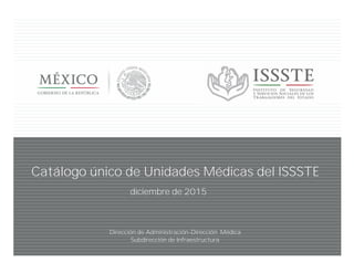 Dirección de Administración-Dirección Médica
Subdirección de Infraestructura
Catálogo único de Unidades Médicas del ISSSTE
diciembre de 2015
 