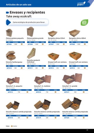 Petaca patatas pequeña
12 · 5 · 8,5 cm
Ref. Unidades Color
607605 1.000
Barqueta cónica 220ml
13,5 · 10 · 2,3 cm
Ref. Unidades Color
607607 1.000
Barqueta cónica 400ml
17 · 12,5 · 2,6 cm
Ref. Unidades Color
607608 1.000
Petaca patatas grande
14 · 5,5 · 13,5 cm
Ref. Unidades Color
607606 1.000
Gama ecológica de productos para llevar.
Take away ecokraft
Estuche F. A. grande
14 · 10,2 · 6,1 cm
Ref. Unidades Color
607617 450
Estuche estanco comida preparada
11,2 · 9 · 6,5 cm
Ref. Unidades Color
607618 300
Estuche estanco comida preparada
14 · 11,1 · 6,4 cm
Ref. Unidades Color
607619 200
Estuche estanco comida preparada
19,7 · 13,9 · 8,9 cm
Ref. Unidades Color
607620 100
Envase kraft con ventana
14 · 10 · 5 cm
Ref. Unidades Color
607013 250
Envase kraft con ventana
18 · 10 · 5 cm
Ref. Unidades Color
607014 200
Estuche F. A. pequeño
11,4 · 7,3 · 4,5 cm
Ref. Unidades Color
607615 750
Estuche F. A. mediano
13,5 · 8,5 · 5,1 cm
Ref. Unidades Color
607616 750
Envases y recipientes
Estuche hamburguesa
12 · 12 · 8 cm
Ref. Unidades Color
607610 500
Estuche sandwich
individual
18,4 · 6,5 · 6,5 cm
Ref. Unidades Color
607611 300
Color: Cartón
Artículos de un solo uso
17
 