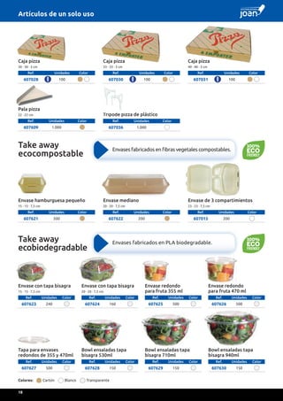 Caja pizza
30 · 30 · 3 cm
Ref. Unidades Color
607028 100
Caja pizza
40 · 40 · 3 cm
Ref. Unidades Color
607031 100
Caja pizza
33 · 33 · 3 cm
Ref. Unidades Color
607030 100
Pala pizza
22 · 22 cm
Ref. Unidades Color
607609 1.000
Trípode pizza de plástico
Ref. Unidades Color
607036 1.000
Envase hamburguesa pequeño
15 · 15 · 7,5 cm
Ref. Unidades Color
607621 500
Envase mediano
20 · 20 · 7,5 cm
Ref. Unidades Color
607622 200
Envase de 3 compartimientos
23 · 23 · 7,5 cm
Ref. Unidades Color
607015 200
Envase con tapa bisagra
15 · 15 · 7,5 cm
Ref. Unidades Color
607623 240
Envase con tapa bisagra
20 · 20 · 7,5 cm
Ref. Unidades Color
607624 160
Envase redondo
para fruta 355 ml
Ref. Unidades Color
607625 500
Tapa para envases
redondos de 355 y 470ml
Ref. Unidades Color
607627 500
Bowl ensaladas tapa
bisagra 530ml
Ref. Unidades Color
607628 150
Bowl ensaladas tapa
bisagra 710ml
Ref. Unidades Color
607629 150
Bowl ensaladas tapa
bisagra 940ml
Ref. Unidades Color
607630 150
Envase redondo
para fruta 470 ml
Ref. Unidades Color
607626 500
Colores: Cartón Blanco Transparente
Take away
ecocompostable
Envases fabricados en fibras vegetales compostables.
Take away
ecobiodegradable
Envases fabricados en PLA biodegradable.
Artículos de un solo uso
18
 