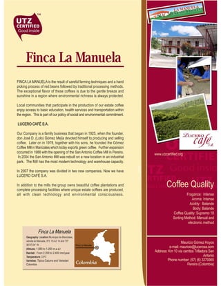 Finca La Manuela
FINCA LA MANUELA is the result of careful farming techniques and a hand
picking process of red beans followed by traditional processing methods.
The exceptional flavor of these coffees is due to the gentle breeze and
sunshine in a region where environmental richness is always protected.

Local communities that participate in the production of our estate coffee
enjoy access to basic education, health services and transportation within
the region. This is part of our policy of social and environmental commitment.

LUCERO CAFÉ S.A.

Our Company is a family business that began in 1925, when the founder,
don José D. (Lolo) Gómez Mejía devoted himself to producing and selling
coffee. Later on in 1978, together with his sons, he founded the Gómez
Coffee Mill in Manizales which today exports green coffee. Further expansion
occurred in 1988 with the opening of the San Antonio Coffee Mill in Pereira.     www.utzcertified.org
 In 2004 the San Antonio Mill was rebuilt on a new location in an industrial
park. The Mill has the most modern technology and warehouse capacity.

In 2007 the company was divided in two new companies. Now we have
LUCERO CAFÉ S.A.

In addition to the mills the group owns beautiful coffee plantations and
complete processing facilities where unique estate coffees are produced,
                                                                                         Coffee Quality
all with clean technology and environmental consciousness.                                             Fragance: Intense
                                                                                                           Aroma: Intense
                                                                                                         Acidity: Balande
                                                                                                           Body: Balande
                                                                                              Coffee Quality: Supremo 18
                                                                                              Sorting Method: Manual and
                                                                                                        electronic method

                 Finca La Manuela
      Geography Location:Municipio de Manizales,
      vereda la Manuela. 5º3’ 15.42’’ N and 75º
                                                                                                   Mauricio Gómez Hoyos
      36’07.04’’ W                               Finca La Manuela
      Altitude: 1.080 to 1.200 m.a.s.l
                                                                                           e-mail: mauricio@lucerosa.com
      Rainfall: From 2.200 to 2.400 mm/year
                                                                                 Address: Km 10 vía cerritos Trilladora San
      Temperature: 23ºC                                                                                             Antonio
      Varieties: Tipica Caturra and Variedad                                             Phone number: (57) (6) 3279365
      Colombia                                                                                         Pereira (Colombia)
 