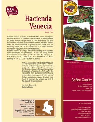 Hacienda
                           Venecia
                                                            Single Farm

Hacienda Venecia is located in the heart of the coffee growing area
between the towns of Manizales and Chinchiná in the Department
of Caldas. With an average altitude of 1500 meter above sea level,
rich volcanic soils and 1900 millimeters of rain, Hacienda Venecia
meets the perfect conditions for growing Arabica coffee. With two
harvesting periods, 25 % fi rst semester and 75 % second semester,
it manages to supply fresh green coffee to the market.
Hacienda Venecia is run by a family that has being in the Colombia
coffee industry for four generations. In 2002, the family decided
to incorporate international quality standards by certifying the
farm through the UTZ CERTIFIED code of conduct and hence
becoming the fi rst UTZ CERTIFIED farm in Colombia.

                     “With the implementation of the UTZ CERTIFIED code      www.utzcertified.org
                     of conduct things in the farm are done much more
                     concise improving the well being of the workers and
                     their families, and valuing the natural surroundings.
                     Because of full traceability of the coffee the
                     responsibility of the quality that reaches the end-
                     consumer becomes a responsibility of the people of
                     the farm motivating us to always do what is in our
                     hands to maintain the unique cup profi le
                     that Hacienda Venecia produces”                                 Coffee Quality
                     Juan Pablo Echeverri L.                                                           Aroma: Intense
                     Marketing Director                                                        Acidity: Medium - High
                                                                                                             Body: Full
                                                                                      Flavor: Sweet - Refi ned Flavour




                                                                                                    Contact Information

                                                                                              Juan Pablo Echeverri
                                                                                     gerencia@haciendavenecia.com
                                                                                                   Calle 64a 24 -02
                                                                                               Manizales, Colombia
                                                                                                  Tel 57 68 850771
                                                                                          www.haciendavenecia.com
 