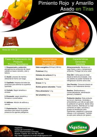 Fases de Elaboración del
Producto
Procesos Tecnológicos
1. Despezonado y selección:
escogemos los productos de mayor
calidad en base a tamaño, color y
textura.
2. Asado: proceso de manera
artesanal en horno con fuego.
3. Cepillado: limpieza de todos los
productos para eliminar la superficie
quemada.
4. Cortado: Según tamaños a
envasar.
5. Envasado: según tamaños y
formatos a comercializar.
6. Aditivos: Adición de aditivos y
cerrado
7. Pasterización: Pasterización en
autoclave para reducir la posible
presencia de agentes patógenos.
Características
Nutricionales
(por cada 100 gr)
Valor energético:30 Kcal (128 KJ)
Proteínas:0.8 g
Hidratos de carbono:6.5 g
Azúcares: Trazas
Grasas: 0.1 g
Ácidos grasos saturados: Trazas
Fibra alimentaria:1.2 g
Sal (añadida):0,6 g
Características
Generales
Importante
Almacenamiento: Mantener en
lugar fresco y seco, a temperatura
ambiente. Proteger de la luz solar.
Vida Útil: 3 años para el cristal
desde la fecha de envasado. Una
vez abierto se puede mantener en
refrigeración durante varios días.
Uso Previsto: Consumo directo en
fresco o con tratamiento térmico
Destino: Distribuidores y
comercializadoras, alimentación
general y hostelería.
Población destino: Este producto
es rico en vitaminas, minerales y
antioxidantes y por ello es apto para
la población en general, desde niños
hasta ancianos. Además por su bajo
contenido en sales, azúcares y
grasas es beneficioso para
hipertensos, diabéticos y personas
obesas o con sobrepeso. También
es apto para celíacos (sin gluten).
 
