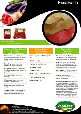 Fases de Elaboración del
Producto
Procesos Tecnológicos
1. Despezonado y selección:
escogemos los productos de mayor
calidad en base a tamaño, color y
textura.
2. Asado: proceso de manera
artesanal en horno con fuego.
3. Cepillado: limpieza de todos los
productos para eliminar la superficie
quemada.
4. Cortado: Según tamaños a
envasar.
5. Envasado: según tamaños y
formatos a comercializar.
6. Aditivos: Adición de aditivos y
cerrado
7. Pasterización: Pasterización en
autoclave para reducir la posible
presencia de agentes patógenos.
Características
Nutricionales
(por cada 100 gr)
Valor energético: 25,3 Kcal (108
KJ)
Proteínas:1.02 g
Hidratos de carbono:5.22 g
Azúcares: Trazas
Grasas: 0.17 g
Ácidos grasos saturados: Trazas
Fibra alimentaria:1.64 g
Sal (añadida):0,6 g
Características
Generales
Importante
Almacenamiento: Mantener en
lugar fresco y seco, a temperatura
ambiente. Proteger de la luz solar.
Vida Útil: 3 años para el cristal
desde la fecha de envasado. Una
vez abierto se puede mantener en
refrigeración durante varios días.
Uso Previsto: Consumo directo en
fresco o con tratamiento térmico
Destino: Distribuidores y
comercializadoras, alimentación
general y hostelería.
Población destino: Este producto
es rico en vitaminas, minerales y
antioxidantes y por ello es apto para
la población en general, desde niños
hasta ancianos. Además por su bajo
contenido en sales, azúcares y
grasas es beneficioso para
hipertensos, diabéticos y personas
obesas o con sobrepeso. También
es apto para celíacos (sin gluten).
 