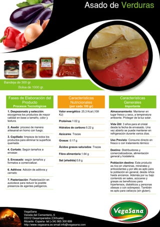 Fases de Elaboración del
Producto
Procesos Tecnológicos
1. Despezonado y selección:
escogemos los productos de mayor
calidad en base a tamaño, color y
textura.
2. Asado: proceso de manera
artesanal en horno con fuego.
3. Cepillado: limpieza de todos los
productos para eliminar la superficie
quemada.
4. Cortado: Según tamaños a
envasar.
5. Envasado: según tamaños y
formatos a comercializar.
6. Aditivos: Adición de aditivos y
cerrado
7. Pasterización: Pasterización en
autoclave para reducir la posible
presencia de agentes patógenos.
Características
Nutricionales
(por cada 100 gr)
Valor energético: 25,3 Kcal (108
KJ)
Proteínas:1.02 g
Hidratos de carbono:5.22 g
Azúcares: Trazas
Grasas: 0.17 g
Ácidos grasos saturados: Trazas
Fibra alimentaria:1.64 g
Sal (añadida):0,6 g
Características
Generales
Importante
Almacenamiento: Mantener en
lugar fresco y seco, a temperatura
ambiente. Proteger de la luz solar.
Vida Útil: 3 años para el cristal
desde la fecha de envasado. Una
vez abierto se puede mantener en
refrigeración durante varios días.
Uso Previsto: Consumo directo en
fresco o con tratamiento térmico
Destino: Distribuidores y
comercializadoras, alimentación
general y hostelería.
Población destino: Este producto
es rico en vitaminas, minerales y
antioxidantes y por ello es apto para
la población en general, desde niños
hasta ancianos. Además por su bajo
contenido en sales, azúcares y
grasas es beneficioso para
hipertensos, diabéticos y personas
obesas o con sobrepeso. También
es apto para celíacos (sin gluten).
 