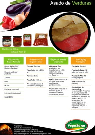 Etiquetado
Según Formato
Razón Social y/o Nº
Registro Sanitario.
Denominación del
producto
Aditivos
Peso
Nº lote
Fecha de caducidad
Información nutricional
EAN / DUN
Presentación
Según Formato
Formato: Bandeja
Peso Neto: 300 o 2500
gr.
Formato: Bolsa
Peso Neto: 1000 gr.
Proceso: Envasado al
vacío en su propio jugo
Especial Interés
Importante
Alérgenos: Este
producto ni sus
ingredientes no están
declarados como
alérgeno (Directiva
2003/89/CE)
OMG's: Este producto no
contiene organismos
modificados
genéticamente..
Gluten: Este producto no
contiene gluten, ni
adicionado ni en su
composición natural.
Packaging
Transporte
Encajado: Retráctil
Paletizado Base : 12
cajas por base de palet
Paletizado Alto: 12
bases por palet
Palet: Europeo (de
madera)
Condiciones de
transporte y
conservación: Preservar
de la luz y el calor. El
trasporte será en seco a
temperatura ambiente no
superior a 20ºC. La
temperatura de
conservación no es
recomendable que
supere los 30ºC de Tª
ambiente.
 