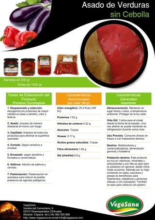 Fases de Elaboración del
Producto
Procesos Tecnológicos
1. Despezonado y selección:
escogemos los productos de mayor
calidad en base a tamaño, color y
textura.
2. Asado: proceso de manera
artesanal en horno con fuego.
3. Cepillado: limpieza de todos los
productos para eliminar la superficie
quemada.
4. Cortado: Según tamaños a
envasar.
5. Envasado: según tamaños y
formatos a comercializar.
6. Aditivos: Adición de aditivos y
cerrado
7. Pasterización: Pasterización en
autoclave para reducir la posible
presencia de agentes patógenos.
Características
Nutricionales
(por cada 100 gr)
Valor energético: 25,3 Kcal (108
KJ)
Proteínas:1.02 g
Hidratos de carbono:5.22 g
Azúcares: Trazas
Grasas: 0.17 g
Ácidos grasos saturados: Trazas
Fibra alimentaria:1.64 g
Sal (añadida):0,6 g
Características
Generales
Importante
Almacenamiento: Mantener en
lugar fresco y seco, a temperatura
ambiente. Proteger de la luz solar.
Vida Útil: 3 años para el cristal
desde la fecha de envasado. Una
vez abierto se puede mantener en
refrigeración durante varios días.
Uso Previsto: Consumo directo en
fresco o con tratamiento térmico
Destino: Distribuidores y
comercializadoras, alimentación
general y hostelería.
Población destino: Este producto
es rico en vitaminas, minerales y
antioxidantes y por ello es apto para
la población en general, desde niños
hasta ancianos. Además por su bajo
contenido en sales, azúcares y
grasas es beneficioso para
hipertensos, diabéticos y personas
obesas o con sobrepeso. También
es apto para celíacos (sin gluten).
 