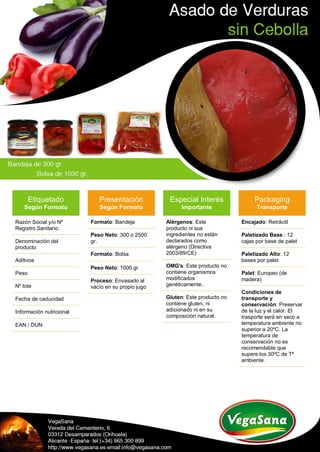 Etiquetado
Según Formato
Razón Social y/o Nº
Registro Sanitario.
Denominación del
producto
Aditivos
Peso
Nº lote
Fecha de caducidad
Información nutricional
EAN / DUN
Presentación
Según Formato
Formato: Bandeja
Peso Neto: 300 o 2500
gr.
Formato: Bolsa
Peso Neto: 1000 gr.
Proceso: Envasado al
vacío en su propio jugo
Especial Interés
Importante
Alérgenos: Este
producto ni sus
ingredientes no están
declarados como
alérgeno (Directiva
2003/89/CE)
OMG's: Este producto no
contiene organismos
modificados
genéticamente..
Gluten: Este producto no
contiene gluten, ni
adicionado ni en su
composición natural.
Packaging
Transporte
Encajado: Retráctil
Paletizado Base : 12
cajas por base de palet
Paletizado Alto: 12
bases por palet
Palet: Europeo (de
madera)
Condiciones de
transporte y
conservación: Preservar
de la luz y el calor. El
trasporte será en seco a
temperatura ambiente no
superior a 20ºC. La
temperatura de
conservación no es
recomendable que
supere los 30ºC de Tª
ambiente.
 