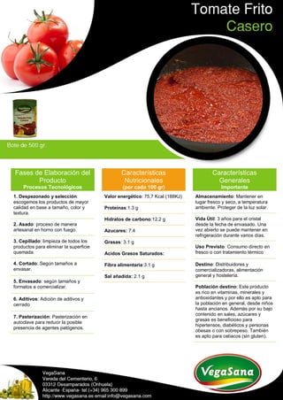 Fases de Elaboración del
Producto
Procesos Tecnológicos
1. Despezonado y selección:
escogemos los productos de mayor
calidad en base a tamaño, color y
textura.
2. Asado: proceso de manera
artesanal en horno con fuego.
3. Cepillado: limpieza de todos los
productos para eliminar la superficie
quemada.
4. Cortado: Según tamaños a
envasar.
5. Envasado: según tamaños y
formatos a comercializar.
6. Aditivos: Adición de aditivos y
cerrado
7. Pasterización: Pasterización en
autoclave para reducir la posible
presencia de agentes patógenos.
Características
Nutricionales
(por cada 100 gr)
Valor energético: 75,7 Kcal (188KJ)
Proteínas:1.3 g
Hidratos de carbono:12.2 g
Azucares: 7.4
Grasas: 3.1 g
Acidos Grasos Saturados:
Fibra alimentaria:3.1 g
Sal añadida: 2.1 g
Características
Generales
Importante
Almacenamiento: Mantener en
lugar fresco y seco, a temperatura
ambiente. Proteger de la luz solar.
Vida Útil: 3 años para el cristal
desde la fecha de envasado. Una
vez abierto se puede mantener en
refrigeración durante varios días.
Uso Previsto: Consumo directo en
fresco o con tratamiento térmico
Destino: Distribuidores y
comercializadoras, alimentación
general y hostelería.
Población destino: Este producto
es rico en vitaminas, minerales y
antioxidantes y por ello es apto para
la población en general, desde niños
hasta ancianos. Además por su bajo
contenido en sales, azúcares y
grasas es beneficioso para
hipertensos, diabéticos y personas
obesas o con sobrepeso. También
es apto para celíacos (sin gluten).
 