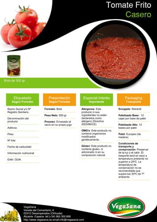 Etiquetado
Según Formato
Razón Social y/o Nº
Registro Sanitario.
Denominación del
producto
Aditivos
Peso
Nº lote
Fecha de caducidad
Información nutricional
EAN / DUN
Presentación
Según Formato
Formato: Bote
Peso Neto: 500 gr.
Proceso: Envasado al
vacío en su propio jugo
Especial Interés
Importante
Alérgenos: Este
producto ni sus
ingredientes no están
declarados como
alérgeno (Directiva
2003/89/CE)
OMG's: Este producto no
contiene organismos
modificados
genéticamente..
Gluten: Este producto no
contiene gluten, ni
adicionado ni en su
composición natural.
Packaging
Transporte
Encajado: Retráctil
Paletizado Base : 12
cajas por base de palet
Paletizado Alto: 12
bases por palet
Palet: Europeo (de
madera)
Condiciones de
transporte y
conservación: Preservar
de la luz y el calor. El
trasporte será en seco a
temperatura ambiente no
superior a 20ºC. La
temperatura de
conservación no es
recomendable que
supere los 30ºC de Tª
ambiente.
 