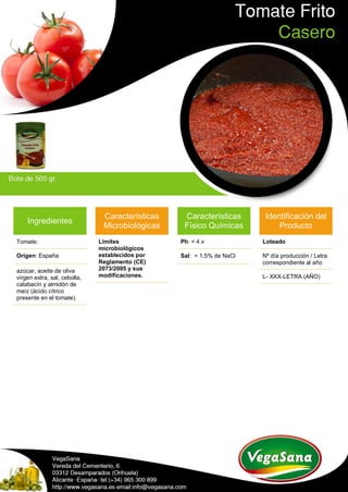 Ingredientes
Tomate:
Origen: España
azúcar, aceite de oliva
virgen extra, sal, cebolla,
calabacín y almidón de
maíz (ácido cítrico
presente en el tomate).
Características
Microbiológicas
Límites
microbiológicos
establecidos por
Reglamento (CE)
2073/2005 y sus
modificaciones.
Características
Físico Químicas
Ph: < 4.v
Sal: < 1,5% de NaCl
Identificación del
Producto
Loteado
Nº día producción / Letra
correspondiente al año
L- XXX-LETRA (AÑO)
 