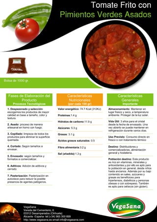 Fases de Elaboración del
Producto
Procesos Tecnológicos
1. Despezonado y selección:
escogemos los productos de mayor
calidad en base a tamaño, color y
textura.
2. Asado: proceso de manera
artesanal en horno con fuego.
3. Cepillado: limpieza de todos los
productos para eliminar la superficie
quemada.
4. Cortado: Según tamaños a
envasar.
5. Envasado: según tamaños y
formatos a comercializar.
6. Aditivos: Adición de aditivos y
cerrado
7. Pasterización: Pasterización en
autoclave para reducir la posible
presencia de agentes patógenos.
Características
Nutricionales
(por cada 100 gr)
Valor energético: 74.7 Kcal (312KJ)
Proteínas:1.4 g
Hidratos de carbono:11.9 g
Azúcares: 5.3 g
Grasas: 3.1 g
Ácidos grasos saturados: 0.5
Fibra alimentaria:3.2 g
Sal (añadida):1,3 g
Características
Generales
Importante
Almacenamiento: Mantener en
lugar fresco y seco, a temperatura
ambiente. Proteger de la luz solar.
Vida Útil: 3 años para el cristal
desde la fecha de envasado. Una
vez abierto se puede mantener en
refrigeración durante varios días.
Uso Previsto: Consumo directo en
fresco o con tratamiento térmico
Destino: Distribuidores y
comercializadoras, alimentación
general y hostelería.
Población destino: Este producto
es rico en vitaminas, minerales y
antioxidantes y por ello es apto para
la población en general, desde niños
hasta ancianos. Además por su bajo
contenido en sales, azúcares y
grasas es beneficioso para
hipertensos, diabéticos y personas
obesas o con sobrepeso. También
es apto para celíacos (sin gluten).
 