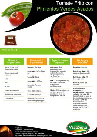 Etiquetado
Según Formato
Razón Social y/o Nº
Registro Sanitario.
Denominación del
producto
Aditivos
Peso
Nº lote
Fecha de caducidad
Información nutricional
EAN / DUN
Presentación
Según Formato
Formato: Bandeja
Peso Neto: 300 o 2500
gr.
Formato: Bolsa
Peso Neto: 1000 gr.
Formato: Tarro de
Cristal
Peso Neto: 300 gr.
Formato: Bandeja
Proceso: Envasado al
vacío en su propio jugo
Especial Interés
Importante
Alérgenos: Este
producto ni sus
ingredientes no están
declarados como
alérgeno (Directiva
2003/89/CE)
OMG's: Este producto no
contiene organismos
modificados
genéticamente..
Gluten: Este producto no
contiene gluten, ni
adicionado ni en su
composición natural.
Packaging
Transporte
Encajado: Retráctil
Paletizado Base : 12
cajas por base de palet
Paletizado Alto: 12
bases por palet
Palet: Europeo (de
madera)
Condiciones de
transporte y
conservación: Preservar
de la luz y el calor. El
trasporte será en seco a
temperatura ambiente no
superior a 20ºC. La
temperatura de
conservación no es
recomendable que
supere los 30ºC de Tª
ambiente.
 