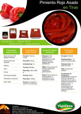 Etiquetado
Según Formato
Razón Social y/o Nº
Registro Sanitario.
Denominación del
producto
Aditivos
Peso
Nº lote
Fecha de caducidad
Información nutricional
EAN / DUN
Presentación
Según Formato
Formato: Tarro de
Cristal
Peso Neto: 300 gr.
Unidades/Caja: 12
Formato: Bandeja
Peso Neto: 300 o 2500
gr.
Formato: Bolsa
Peso Neto: 1000 gr.
Proceso: Envasado al
vacío en su propio jugo
Especial Interés
Importante
Alérgenos: Este
producto ni sus
ingredientes no están
declarados como
alérgeno (Directiva
2003/89/CE)
OMG's: Este producto no
contiene organismos
modificados
genéticamente..
Gluten: Este producto no
contiene gluten, ni
adicionado ni en su
composición natural.
Packaging
Transporte
Encajado: Retráctil
Paletizado Base : 12
cajas por base de palet
Paletizado Alto: 12
bases por palet
Palet: Europeo (de
madera)
Condiciones de
transporte y
conservación: Preservar
de la luz y el calor. El
trasporte será en seco a
temperatura ambiente no
superior a 20ºC. La
temperatura de
conservación no es
recomendable que
supere los 30ºC de Tª
ambiente.
 