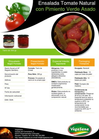Etiquetado
Según Formato
Razón Social y/o Nº
Registro Sanitario.
Denominación del
producto
Aditivos
Peso
Nº lote
Fecha de caducidad
Información nutricional
EAN / DUN
Presentación
Según Formato
Formato: Tarro de
Cristal
Peso Neto: 300 gr.
Proceso: Envasado al
vacío en su propio jugo
Especial Interés
Importante
Alérgenos: Este
producto ni sus
ingredientes no están
declarados como
alérgeno (Directiva
2003/89/CE)
OMG's: Este producto no
contiene organismos
modificados
genéticamente..
Gluten: Este producto no
contiene gluten, ni
adicionado ni en su
composición natural.
Packaging
Transporte
Encajado: Retráctil
Paletizado Base : 12
cajas por base de palet
Paletizado Alto: 12
bases por palet
Palet: Europeo (de
madera)
Condiciones de
transporte y
conservación: Preservar
de la luz y el calor. El
trasporte será en seco a
temperatura ambiente no
superior a 20ºC. La
temperatura de
conservación no es
recomendable que
supere los 30ºC de Tª
ambiente.
 