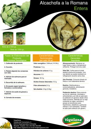 Fases de Elaboración del
Producto
Procesos Tecnológicos
1. Calibrado de producto.
2. Cocción.
3. Pelado dejando los corazones
con rabo.
4. Adición de salmuera para el
marinado.
5. Escurrido de la salmuera.
6. Envasado según tamaños y
formatos a comercializar
7. Adición de aceite de girasol y
especias.
8. Cerrado de envases.
Características
Nutricionales
(por cada 100 gr)
Valor energético: 338Kcal (1413KJ)
Proteínas:1.2 g
Hidratos de carbono:4.3 g
Azucares: 0.5
Grasas: 35.5 g
Ácidos Grasos Saturados: 5.0 g
Fibra alimentaria:2.0 g
Sal añadida: 0,9g (0,35g)
Características
Generales
Importante
Almacenamiento: Mantener en
lugar fresco y seco, a temperatura
ambiente. Proteger de la luz solar.
Vida Útil: 3 años para el cristal
desde la fecha de envasado. Una
vez abierto se puede mantener en
refrigeración durante varios días.
Uso Previsto: Consumo directo en
fresco o con tratamiento térmico
Destino: Distribuidores y
comercializadoras, alimentación
general y hostelería.
Población destino: Este producto
es rico en vitaminas, minerales y
antioxidantes y por ello es apto para
la población en general, desde niños
hasta ancianos. Además por su bajo
contenido en sales, azúcares y
grasas es beneficioso para
hipertensos, diabéticos y personas
obesas o con sobrepeso. También
es apto para celíacos (sin gluten).
 