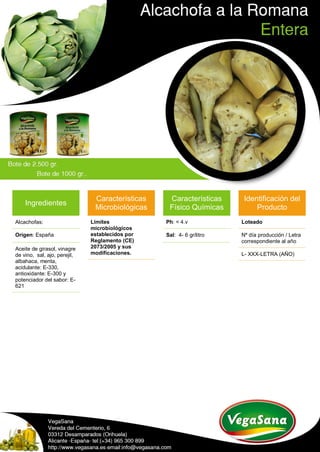 Ingredientes
Alcachofas:
Origen: España
Aceite de girasol, vinagre
de vino, sal, ajo, perejil,
albahaca, menta,
acidulante: E-330,
antioxidante: E-300 y
potenciador del sabor: E-
621
Características
Microbiológicas
Límites
microbiológicos
establecidos por
Reglamento (CE)
2073/2005 y sus
modificaciones.
Características
Físico Químicas
Ph: < 4.v
Sal: 4- 6 gr/litro
Identificación del
Producto
Loteado
Nº día producción / Letra
correspondiente al año
L- XXX-LETRA (AÑO)
 