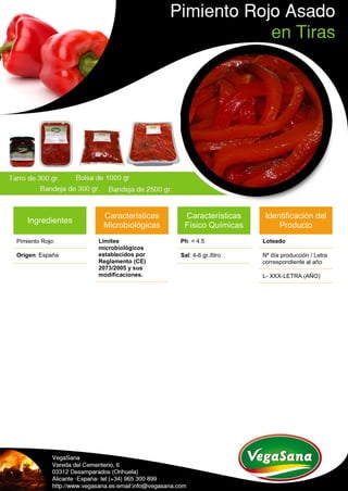 Ingredientes
Pimiento Rojo:
Origen: España
Características
Microbiológicas
Límites
microbiológicos
establecidos por
Reglamento (CE)
2073/2005 y sus
modificaciones.
Características
Físico Químicas
Ph: < 4.5
Sal: 4-6 gr./litro
Identificación del
Producto
Loteado
Nº día producción / Letra
correspondiente al año
L- XXX-LETRA (AÑO)
 