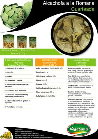 Fases de Elaboración del
Producto
Procesos Tecnológicos
1. Calibrado de producto.
2. Cocción.
3. Pelado
4. Cortado en Cuartos
5. Adición de salmuera para el
marinado.
6. Escurrido de la salmuera.
7. Envasado según tamaños y
formatos a comercializar
8. Adición de aceite de girasol y
especias.
9. Cerrado de envases.
Características
Nutricionales
(por cada 100 gr)
Valor energético: 338Kcal (1413KJ)
Proteínas:1.2 g
Hidratos de carbono:4.3 g
Azucares: 0.5
Grasas: 35.5 g
Ácidos Grasos Saturados: 5.0 g
Fibra alimentaria:2.0 g
Sal añadida: 0,9g (0,35g)
Características
Generales
Importante
Almacenamiento: Mantener en
lugar fresco y seco, a temperatura
ambiente. Proteger de la luz solar.
Vida Útil: 3 años para el cristal
desde la fecha de envasado. Una
vez abierto se puede mantener en
refrigeración durante varios días.
Uso Previsto: Consumo directo en
fresco o con tratamiento térmico
Destino: Distribuidores y
comercializadoras, alimentación
general y hostelería.
Población destino: Este producto
es rico en vitaminas, minerales y
antioxidantes y por ello es apto para
la población en general, desde niños
hasta ancianos. Además por su bajo
contenido en sales, azúcares y
grasas es beneficioso para
hipertensos, diabéticos y personas
obesas o con sobrepeso. También
es apto para celíacos (sin gluten).
 