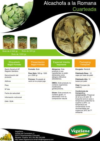 Etiquetado
Según Formato
Razón Social y/o Nº
Registro Sanitario.
Denominación del
producto
Aditivos
Peso
Nº lote
Fecha de caducidad
Información nutricional
EAN / DUN
Presentación
Según Formato
Formato: Bote
Peso Neto: 500 gr, 1000
gr o 2500 gr.
Proceso: Envasado al
vacío en su propio jugo
Especial Interés
Importante
Alérgenos: Este
producto ni sus
ingredientes no están
declarados como
alérgeno (Directiva
2003/89/CE)
OMG's: Este producto no
contiene organismos
modificados
genéticamente..
Gluten: Este producto no
contiene gluten, ni
adicionado ni en su
composición natural.
Packaging
Transporte
Encajado: Retráctil
Paletizado Base : 12
cajas por base de palet
Paletizado Alto: 12
bases por palet
Palet: Europeo (de
madera)
Condiciones de
transporte y
conservación: Preservar
de la luz y el calor. El
trasporte será en seco a
temperatura ambiente no
superior a 20ºC. La
temperatura de
conservación no es
recomendable que
supere los 30ºC de Tª
ambiente.
 