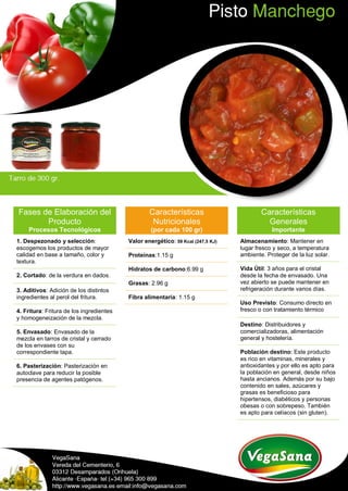 Fases de Elaboración del
Producto
Procesos Tecnológicos
1. Despezonado y selección:
escogemos los productos de mayor
calidad en base a tamaño, color y
textura.
2. Cortado: de la verdura en dados.
3. Aditivos: Adición de los distintos
ingredientes al perol del fritura.
4. Fritura: Fritura de los ingredientes
y homogeneización de la mezcla.
5. Envasado: Envasado de la
mezcla en tarros de cristal y cerrado
de los envases con su
correspondiente tapa.
6. Pasterización: Pasterización en
autoclave para reducir la posible
presencia de agentes patógenos.
Características
Nutricionales
(por cada 100 gr)
Valor energético: 59 Kcal (247,5 KJ)
Proteínas:1.15 g
Hidratos de carbono:6.99 g
Grasas: 2.96 g
Fibra alimentaria: 1.15 g
Características
Generales
Importante
Almacenamiento: Mantener en
lugar fresco y seco, a temperatura
ambiente. Proteger de la luz solar.
Vida Útil: 3 años para el cristal
desde la fecha de envasado. Una
vez abierto se puede mantener en
refrigeración durante varios días.
Uso Previsto: Consumo directo en
fresco o con tratamiento térmico
Destino: Distribuidores y
comercializadoras, alimentación
general y hostelería.
Población destino: Este producto
es rico en vitaminas, minerales y
antioxidantes y por ello es apto para
la población en general, desde niños
hasta ancianos. Además por su bajo
contenido en sales, azúcares y
grasas es beneficioso para
hipertensos, diabéticos y personas
obesas o con sobrepeso. También
es apto para celíacos (sin gluten).
 