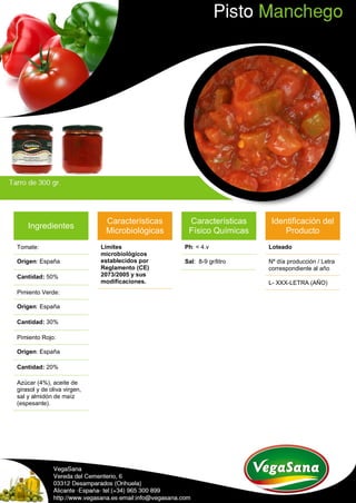 Ingredientes
Tomate:
Origen: España
Cantidad: 50%
Pimiento Verde:
Origen: España
Cantidad: 30%
Pimiento Rojo:
Origen: España
Cantidad: 20%
Azúcar (4%), aceite de
girasol y de oliva virgen,
sal y almidón de maíz
(espesante).
Características
Microbiológicas
Límites
microbiológicos
establecidos por
Reglamento (CE)
2073/2005 y sus
modificaciones.
Características
Físico Químicas
Ph: < 4.v
Sal: 8-9 gr/litro
Identificación del
Producto
Loteado
Nº día producción / Letra
correspondiente al año
L- XXX-LETRA (AÑO)
 
