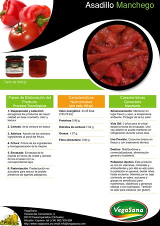 Fases de Elaboración del
Producto
Procesos Tecnológicos
1. Despezonado y selección:
escogemos los productos de mayor
calidad en base a tamaño, color y
textura.
2. Cortado: de la verdura en dados.
3. Aditivos: Adición de los distintos
ingredientes al perol del fritura.
4. Fritura: Fritura de los ingredientes
y homogeneización de la mezcla.
5. Envasado: Envasado de la
mezcla en tarros de cristal y cerrado
de los envases con su
correspondiente tapa.
6. Pasterización: Pasterización en
autoclave para reducir la posible
presencia de agentes patógenos.
Características
Nutricionales
(por cada 100 gr)
Valor energético: 43,45 Kcal
(183,76 KJ)
Proteínas:0.96 g
Hidratos de carbono:7.52 g
Grasas: 1.07 g
Fibra alimentaria: 0.80 g
Características
Generales
Importante
Almacenamiento: Mantener en
lugar fresco y seco, a temperatura
ambiente. Proteger de la luz solar.
Vida Útil: 3 años para el cristal
desde la fecha de envasado. Una
vez abierto se puede mantener en
refrigeración durante varios días.
Uso Previsto: Consumo directo en
fresco o con tratamiento térmico
Destino: Distribuidores y
comercializadoras, alimentación
general y hostelería.
Población destino: Este producto
es rico en vitaminas, minerales y
antioxidantes y por ello es apto para
la población en general, desde niños
hasta ancianos. Además por su bajo
contenido en sales, azúcares y
grasas es beneficioso para
hipertensos, diabéticos y personas
obesas o con sobrepeso. También
es apto para celíacos (sin gluten).
 