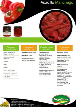 Etiquetado
Según Formato
Razón Social y/o Nº
Registro Sanitario.
Denominación del
producto
Aditivos
Peso
Nº lote
Fecha de caducidad
Información nutricional
EAN / DUN
Presentación
Según Formato
Formato: Bote de Cristal
Peso Neto: 300 gr.
Proceso: Envasado al
vacío en su propio jugo
Especial Interés
Importante
Alérgenos: Este
producto ni sus
ingredientes no están
declarados como
alérgeno (Directiva
2003/89/CE)
OMG's: Este producto no
contiene organismos
modificados
genéticamente..
Gluten: Este producto no
contiene gluten, ni
adicionado ni en su
composición natural.
Packaging
Transporte
Encajado: Retráctil
Paletizado Base : 12
cajas por base de palet
Paletizado Alto: 12
bases por palet
Palet: Europeo (de
madera)
Condiciones de
transporte y
conservación: Preservar
de la luz y el calor. El
trasporte será en seco a
temperatura ambiente no
superior a 20ºC. La
temperatura de
conservación no es
recomendable que
supere los 30ºC de Tª
ambiente.
 
