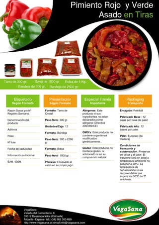 Etiquetado
Según Formato
Razón Social y/o Nº
Registro Sanitario.
Denominación del
producto
Aditivos
Peso
Nº lote
Fecha de caducidad
Información nutricional
EAN / DUN
Presentación
Según Formato
Formato: Tarro de
Cristal
Peso Neto: 300 gr.
Unidades/Caja: 12
Formato: Bandeja
Peso Neto: 300 o 2500
gr.
Formato: Bolsa
Peso Neto: 1000 gr.
Proceso: Envasado al
vacío en su propio jugo
Especial Interés
Importante
Alérgenos: Este
producto ni sus
ingredientes no están
declarados como
alérgeno (Directiva
2003/89/CE)
OMG's: Este producto no
contiene organismos
modificados
genéticamente..
Gluten: Este producto no
contiene gluten, ni
adicionado ni en su
composición natural.
Packaging
Transporte
Encajado: Retráctil
Paletizado Base : 12
cajas por base de palet
Paletizado Alto: 12
bases por palet
Palet: Europeo (de
madera)
Condiciones de
transporte y
conservación: Preservar
de la luz y el calor. El
trasporte será en seco a
temperatura ambiente no
superior a 20ºC. La
temperatura de
conservación no es
recomendable que
supere los 30ºC de Tª
ambiente.
 