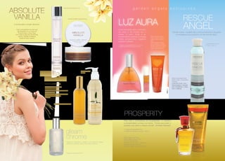 ABSOLUTE
VANILLA

garden angels exclusives

Perfume Emocional 50 ml.

Creme Soufflé Corporal 220 g.

A ponte para o prazer absoluto.

LUZ AURA
Linha formulada para a proteção
do corpo e da energia que o
rodeia: “a aura”. Ajuda a ter
pensamentos positivos e protege
contra pensamentos negativos
próprios e alheios.

Toda a sensualidade da mais pura
das Baunilhas em um toque de
Pimenta Preta e Ylang Ylang.
Com notas de Baunilha, Floral Rosa,
Jasmim, Sândalo e Almíscar.
Essência Floral: Cayena

1. Fragrância Sensorial Bifásica 45 ml. / 12 ml.
2. Banho de Espuma para Ducha 250 ml.

	RESCUE

ANGEL

Permite manter o equilíbrio físico e emocional frente a situações
de emergência que produzem um alto nível de stress.
Óleos Essenciais Puros:
Zimbro, Incenso, Gerânio,
Laranja, Limão e Pimenta
Preta
Essências Florais: Walnut,
Yarrow, Selfheal, Orquídeas
de Três Continentes, Elixir de
Pedras Preciosas, Turmalina
Negra e Cristal de Rocha

Loção Balsâmica para
o Corpo 200 ml.

2

1

Vanilla

Creme Corporal
200 ml.

Sugar Silk

Óleos Essenciais Puros:
Néroli, Cedro, Camomila e
Lavanda
Essências Florais: Rock
Rose,Impatiens, Clematis,
Star of Bethlehem, Cherry
Plum e Selfheal.

Doce e penetrante.
Óleo Essencial Puro: Cravo
Extrato Frutal: Baunilha
Essências Florais: Manzanita, Easter
Lily e Violeta Azul
Complexo Multivitamínico Frutal, Aloe
Vera, Vitamina E e Açúcar
Mascavo

2

Fragräncia Sensorial 100 ml.

PROSPERITY
Para criar a consciência da prosperidade. O caminho
à prosperidade começa na mente: “Pense que pode e
poderá, tudo está no estado mental”. (Christian Barnard)

gleam
chrome
Fragrância impetuosa e cintilante. Com notas de Laranja,
Bergamota, Baunilha, Néroli, Patchouli e Almíscar.

Fragräncia Sensorial 60 ml.

1. Fragrância Sensorial 50 ml.
2. Banho de Espuma Luminoso 200 ml.

Óleos Essenciais Puros:
Vetiver, Melisa, Salvia, Pino,
Patchouli, Madreselva,
Jengibre, Canela, Limón y Albahaca.
Essências Florais: Buttercup,
Wild Oat, Gorse, Red Clover y Alhelí.

1

 