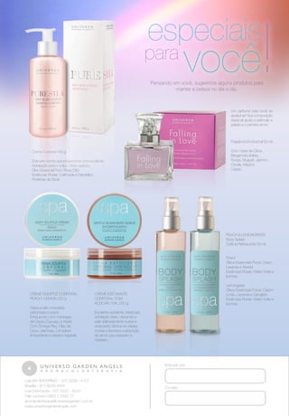 !

especiais

para

você

Pensando em você, sugerimos alguns produtos para
manter a beleza no dia a dia.

Um perfume para você se
apaixonar! Sua composição
especial ajuda a estimular a
paixão e o primeiro amor.

Fragrância Emocional 50 ml.
Com notas de Citrus,
Bergamota,Violeta,
Rosas, Muguet, Jasmim,
Ciruela, Maçã e
Cassis.

Creme Corporal 180 g.
Delicado creme que proporciona uma excelente
hidratação para o corpo. Efeito sedoso.
Óleo Essencial Puro: Rosa Otto
Essências Florais: Calêndula e Dandelion
Proteínas da Seda

PEACH & LEMONGRASS
Body Splash
Colônia Refrescante 50 ml.
Peach
Óleos Essenciais Puros: Cravo,
Lavanda e Abedul
Essências Florais: Water Violet e
Ipomea

CREME SOUFFLÉ CORPORAL
PEACH / LEMON 220 g.
Deixa a pele umectada,
perfumada e suave.
Enriquecido com manteigas
de Cacau,Cupuaçu e Karité.
Com Ômega Plus, Óleo de
Coco, vitaminas, Complexo
Antioxidante e extratos vegetais.

Lemongrass
Óleos Essenciais Puros: CapimLimão, Lavanda e Gengibre
Essências Florais: Water Violet e
Ipomea

CREME ESFOLIANTE
CORPORAL COM
AÇÚCAR / SAL 220 g.
Excelente esfoliante. Ideal para
esfoliação diária, deixando a
pele delicadamente suave e
aveludada. Elimina as células
mortas e favorece a absorção
de ativos que suavizam e
hidratam.

Indicado por

Loja BH SHOPPING - (31) 3228 - 4107
Brasília - (61) 8249-4004
Loja Divinópolis - (37) 3222 - 6242
Fale conosco 0800 7 2552 77
aromacolorterapia@universogarden.com.br
www.universogardenangels.com

Contato

 