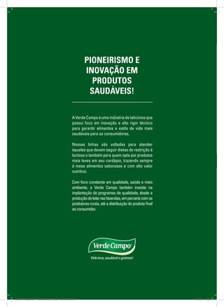 3
AVerdeCampoéumaindústriadelaticíniosque
possui foco em inovação e alto rigor técnico
para garantir alimentos e estilo de vida mais
saudáveis para os consumidores.
Nossas linhas são voltadas para atender
àqueles que devem seguir dietas de restrição à
lactose e também para quem opta por produtos
mais leves em seu cardápio, trazendo sempre
à mesa alimentos sabo­rosos e com alto valor
nutritivo.
Com foco constante em qualidade, saúde e meio
ambiente, a Verde Campo também investe na
implantação de programas de qualidade, desde a
produçãodeleitenasfazendas,emparceriacomos
produtoresrurais,atéadistribuiçãodoprodutofinal
aoconsumidor.
PIONEIRISMO E
INOVAÇÃO EM
PRODUTOS
SAUDÁVEIS!
8658-CATALOGO DE PRODUTOS IMPRESSO - 2016_A03.indd 3 12/08/16 10:32
 