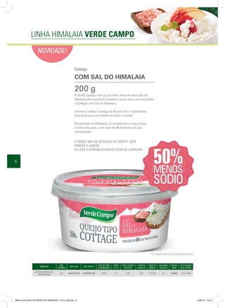 6
NOVIDADE!
PRODUTO
CÓD.
INTERNO
CÓD. EAN CÓD. DUN 14
TIPO DE EMB.
DE EMBARQUE
ITENS
P/ CX.
PESO LÍQUIDO
CAIXA KG
P. BRUTO
CAIXA KG
TEMP. DE
ARMAZ.
VALIDADE
EM DIAS
CÓDIGO
NCM
PALETIZAÇÃO
(BxA=TOTAL)
COTTAGE COM SAL DO
HIMALAIA 200 g
154 7898205924183 17898205924180 CAIXA 12 2,40 2,74 1 ºC A 8 ºC 45 4069090 15 x 13=195
A Verde Campo, marca que mais inova no mercado de
alimentação saudável brasileiro, lança mais uma novidade:
o Cottage com Sal do Himalaia.
Unimos o melhor Cottage do Brasil com o ingrediente
funcional que virou febre em todo o mundo.
Encontrado no Himalaia, é considerado o mais antigo
e nobre dos sais, com mais de 80 minerais em sua
composição.
200 g
• POSSUI 50% DE REDUÇÃO DE SÓDIO*, SEM
PERDER O SABOR
• É LEVE E APRESENTA BAIXO TEOR DE GORDURA
*Em relação aos outros cottages do mercado.
Cottage
COM SAL DO HIMALAIA
LINHA HIMALAIA VERDE CAMPO
8658-CATALOGO DE PRODUTOS IMPRESSO - 2016_A03.indd 6 12/08/16 10:32
 