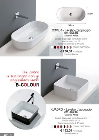 90 cm
35 cm
Lavabo d’appoggio senza troppopieno
Altezza lavabo cm 15
Finissima ceramica di 1ª scelta
COVER - Lavabo d’appoggio
cm 90x35
Ceramica Althea
€ 230,00 IVA inclusa
(versione bianca)
COLORI DISPONIBILI
Lavabo d’appoggio senza troppopieno
Altezza lavabo cm 15
Finissima ceramica di 1ª scelta
KUADRO - Lavabo d’appoggio
cm 40x40
Ceramica Althea
€ 162,00 IVA inclusa
(versione bianca)
COLORI DISPONIBILI
Dai colore
al tuo bagno con gli
originalissimi lavabi
B-COLOUR
10
 