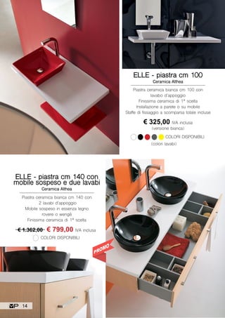Piastra ceramica bianca cm 100 con
lavabo d’appoggio
Finissima ceramica di 1ª scelta
Installazione a parete o su mobile
Staffe di fissaggio a scomparsa totale incluse
ELLE - piastra cm 100
Ceramica Althea
€ 325,00 IVA inclusa
(versione bianca)
COLORI DISPONIBILI
(colori lavabi)
Piastra ceramica bianca cm 140 con
2 lavabi d’appoggio
Mobile sospeso in essenza legno
rovere o wengè
Finissima ceramica di 1ª scelta
ELLE - piastra cm 140 con
mobile sospeso e due lavabi
Ceramica Althea
€ 1.362,00 € 799,00 IVA inclusa
COLORI DISPONIBILI
14
 