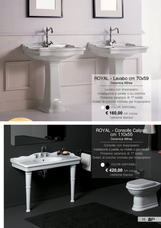 ROYAL - Lavabo cm 70x59
Ceramica Althea
€ 160,00 IVA inclusa
(versione bianca)
Lavabo con troppopieno
Installazione a parete o su colonna
Finissima ceramica di 1ª scelta
Dotato di borchia cromata per troppopieno
COLORI DISPONIBILI
ROYAL - Consolle Calipso
cm 110x55
Ceramica Althea
€ 420,00 IVA inclusa
(versione bianca)
Consolle con troppopieno
Installazione a parete, su mobile o con piedini
Finissima ceramica di 1ª scelta
Dotato di borchia cromata per troppopieno
COLORI DISPONIBILI
15
 