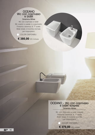 Wc con coprivaso e bidet sospesi
Finissima ceramica di 1ª scelta
Bidet dotato di borchia cromata
per troppopieno
OCEANO - Wc con coprivaso
e bidet sospesi
Ceramica Althea
€ 370,00 IVA inclusa
COLORI DISPONIBILI
OCEANO
Wc con coprivaso
e bidet
Ceramica Althea
Wc con coprivaso e bidet
Wc scarico a parete o a pavimento
Finissima ceramica di 1ª scelta
Bidet dotato di borchia cromata
per troppopieno
COLORI DISPONIBILI
€ 380,00 IVA inclusa
16
 