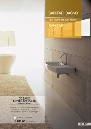 SANITARI BAGNO
Sul nostro sito puoi trovare:
SANITARI
> Sospesi
> Filo muro
> Monoblocco
> Classici
Lavabo monoforo senza troppopieno
Finissima ceramica di 1ª scelta
Installazione a parete o in appoggio
OCEANO
Lavabo cm 80x45
Ceramica Althea
€ 280,00 IVA inclusa
COLORI DISPONIBILI
17
 