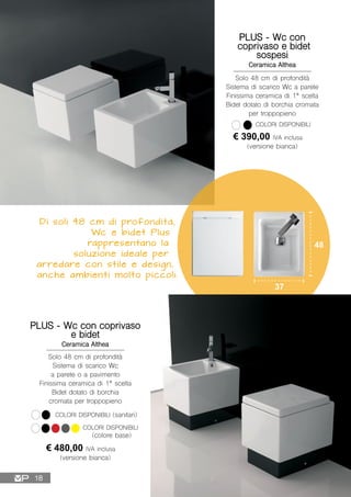 Di soli 48 cm di profondità,
Wc e bidet Plus
rappresentano la
soluzione ideale per
arredare con stile e design,
anche ambienti molto piccoli.
Solo 48 cm di profondità
Sistema di scarico Wc a parete
Finissima ceramica di 1ª scelta
Bidet dotato di borchia cromata
per troppopieno
48
37
PLUS - Wc con
coprivaso e bidet
sospesi
Ceramica Althea
€ 390,00 IVA inclusa
(versione bianca)
COLORI DISPONIBILI
PLUS - Wc con coprivaso
e bidet
Ceramica Althea
€ 480,00 IVA inclusa
(versione bianca)
COLORI DISPONIBILI (sanitari)
Solo 48 cm di profondità
Sistema di scarico Wc
a parete o a pavimento
Finissima ceramica di 1ª scelta
Bidet dotato di borchia
cromata per troppopieno
(colore base)
COLORI DISPONIBILI
18
 