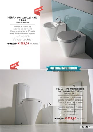 SU TUTTA LA
COLLEZIONE HERA
HERA - Wc con coprivaso
e bidet
Ceramica Althea
Sistema di scarico Wc
a parete o a pavimento
Finissima ceramica di 1ª scelta
Bidet dotato di borchia cromata
per troppopieno
COLORI DISPONIBILI
€ 390,00 € 329,00 IVA inclusa
HERA - Wc monoblocco
con coprivaso e bidet
Ceramica Althea
Meccanismo di scarico per
cassetta monoblocco compresa
Sistema di scarico Wc a parete
o a pavimento
Finissima ceramica di 1ª scelta
Bidet dotato di borchia cromata
per troppopieno
COLORI DISPONIBILI
€ 660,00 € 529,00 IVA inclusa
OFFERTA IMPERDIBILE
fino ad esaurimento scorte
19
 