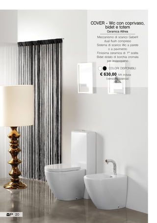 COVER - Wc con coprivaso,
bidet e totem
Ceramica Althea
€ 630,00 IVA inclusa
(versione bianca)
COLORI DISPONIBILI
Meccanismo di scarico Geberit
dual flush compreso
Sistema di scarico Wc a parete
o a pavimento
Finissima ceramica di 1ª scelta
Bidet dotato di borchia cromata
per troppopieno
20
 
