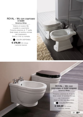 ROYAL - Wc con coprivaso
e bidet
Ceramica Althea
€ 376,00 IVA inclusa
(versione bianca)
COLORI DISPONIBILI
Sistema di scarico Wc
a parete e a pavimento
Finissima ceramica di 1ª scelta
Bidet dotato di borchia cromata
per troppopieno
Bidet a 3 fori su richiesta
ROYAL - Wc con
coprivaso e bidet sospesi
Ceramica Althea
Finissima ceramica di 1ª scelta
Bidet dotato di borchia cromata
per troppopieno
Bidet a 3 fori non disponibile
€ 500,00 IVA inclusa
(versione bianca)
COLORI DISPONIBILI
21
 