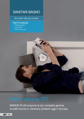 SANITARI BAGNO
Sul nostro sito puoi trovare:
PIATTI DOCCIA
> Rettangolari
> Quadrati
> Semicircolari
Piatti doccia ITO
MAISON PLUS propone la più completa gamma
di piatti doccia in ceramica presenti oggi in Europa.
22
 