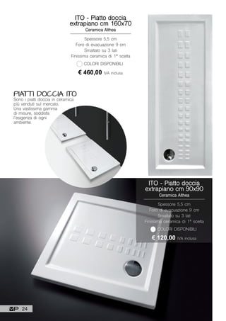 PIATTI DOCCIA ITO
Sono i piatti doccia in ceramica
più venduti sul mercato.
Una vastissima gamma
di misure, soddisfa
l’esigenza di ogni
ambiente.
ITO - Piatto doccia
extrapiano cm 160x70
Ceramica Althea
Spessore 5,5 cm
Foro di evacuazione 9 cm
Smaltato su 3 lati
Finissima ceramica di 1ª scelta
€ 460,00 IVA inclusa
COLORI DISPONIBILI
ITO - Piatto doccia
extrapiano cm 90x90
Ceramica Althea
Spessore 5,5 cm
Foro di evacuazione 9 cm
Smaltato su 3 lati
Finissima ceramica di 1ª scelta
€ 120,00 IVA inclusa
COLORI DISPONIBILI
24
 