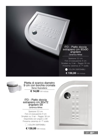 ITO - Piatto doccia
extrapiano cm 90x90
angolare
Ceramica Althea
Spessore 5,5 cm
Foro di evacuazione 9 cm
Smaltato su 3 lati - Raggio 55 cm
Finissima ceramica di 1ª scelta
€ 150,00 IVA inclusa
COLORI DISPONIBILI
ITO - Piatto doccia
extrapiano cm 90x72
angolare SX
Ceramica Althea
Spessore 5,5 cm
Foro di evacuazione 9 cm
Smaltato su 3 lati - Raggio 38 cm
Disponibile con angolo a DX
Finissima ceramica di 1ª scelta
€ 130,00 IVA inclusa
COLORI DISPONIBILI
Piletta di scarico diametro
9 cm con borchia cromata
Remer Rubinetterie
€ 14,00 IVA inclusa
27
 