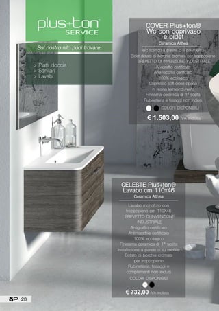 Sul nostro sito puoi trovare:
> Piatti doccia
> Sanitari
> Lavabi
CELESTE Plus+ton®
Lavabo cm 110x46
Ceramica Althea
Lavabo monoforo con
troppopieno cm 110X46
BREVETTO DI INVENZIONE
INDUSTRIALE
Antigraffio certificato
Antimacchia certificato
100% ecologico
Finissima ceramica di 1ª scelta
Installazione a parete o su mobile
Dotato di borchia cromata
per troppopieno
Rubinetteria, fissaggi e
complementi non inclusi
€ 732,00 IVA inclusa
COLORI DISPONIBILI
COVER Plus+ton®
Wc con coprivaso
e bidet
Ceramica Althea
Wc scarico a parete o a pavimento
Bidet dotato di borchia cromata per troppopieno
BREVETTO DI INVENZIONE INDUSTRIALE
Antigraffio certificato
Antimacchia certificato
100% ecologico
Coprivaso soft close opaco
in resina termoindurente
Finissima ceramica di 1ª scelta
Rubinetteria e fissaggi non inclusi
COLORI DISPONIBILI
€ 1.503,00 IVA inclusa
28
 