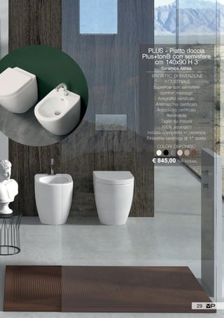 PLUS - Piatto doccia
Plus+ton® con semisfere
cm 140x90 H 3
Ceramica Althea
BREVETTO DI INVENZIONE
INDUSTRIALE
Superficie con semisfere
comfort massage
Antigraffio certificato
Antimacchia certificato
Antiscivolo certificato
Reversibile
Taglio su misura
100% ecologico
Incluso copripiletta in ceramica
Finissima ceramica di 1ª scelta
€ 845,00 IVA inclusa
COLORI DISPONIBILI
29
 