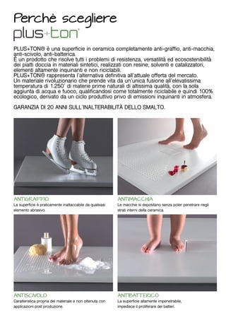 Perchè scegliere
PLUS+TON® è una superficie in ceramica completamente anti-graffio, anti-macchia,
anti-scivolo, anti-batterica.
È un prodotto che risolve tutti i problemi di resistenza, versatilità ed ecosostenibilità
dei piatti doccia in materiali sintetici, realizzati con resine, solventi e catalizzatori,
elementi altamente inquinanti e non riciclabili.
PLUS+TON® rappresenta l’alternativa definitiva all’attuale offerta del mercato.
Un materiale rivoluzionario che prende vita da un’unica fusione all’elevatissima
temperatura di 1.250° di materie prime naturali di altissima qualità, con la sola
aggiunta di acqua e fuoco, qualificandosi come totalmente riciclabile e quindi 100%
ecologico, derivato da un ciclo produttivo privo di emissioni inquinanti in atmosfera.
GARANZIA DI 20 ANNI SULL’INALTERABILITÀ DELLO SMALTO.
ANTIGRAFFIO
La superficie è praticamente inattaccabile da qualsiasi
elemento abrasivo.
ANTISCIVOLO
Caratteristica propria del materiale e non ottenuta con
applicazioni post produzione.
ANTIMACCHIA
Le macchie si depositano senza poter penetrare negli
strati interni della ceramica.
ANTIBATTERICO
La superficie altamente impenetrabile,
impedisce il proliferare dei batteri.
 